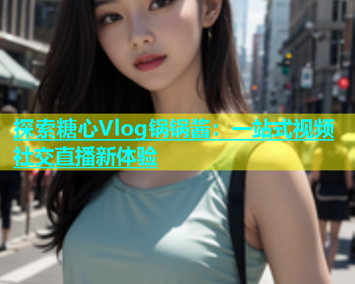 探索糖心Vlog锅锅酱：一站式视频社交直播新体验  第2张