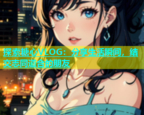 探索糖心VLOG：分享生活瞬间，结交志同道合的朋友  第1张