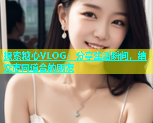 探索糖心VLOG：分享生活瞬间，结交志同道合的朋友  第2张