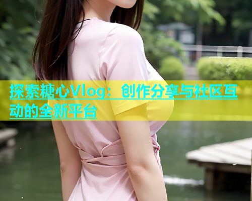 探索糖心Vlog：创作分享与社区互动的全新平台  第2张