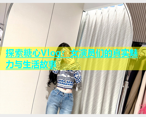 探索糖心Vlog：女演员们的真实魅力与生活故事  第1张