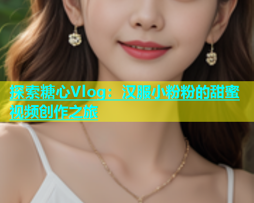 探索糖心Vlog：汉服小粉粉的甜蜜视频创作之旅  第2张