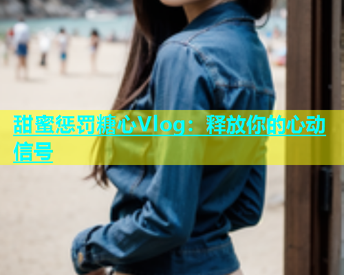 甜蜜惩罚糖心Vlog：释放你的心动信号  第1张
