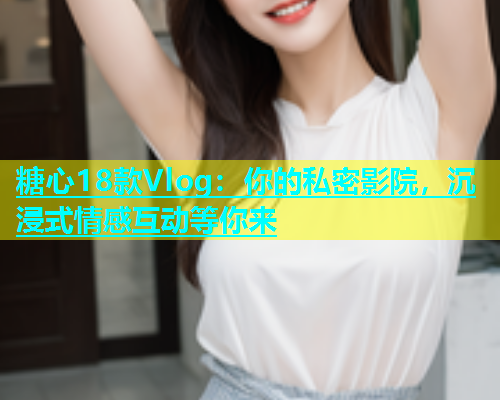 糖心18款Vlog：你的私密影院，沉浸式情感互动等你来  第1张