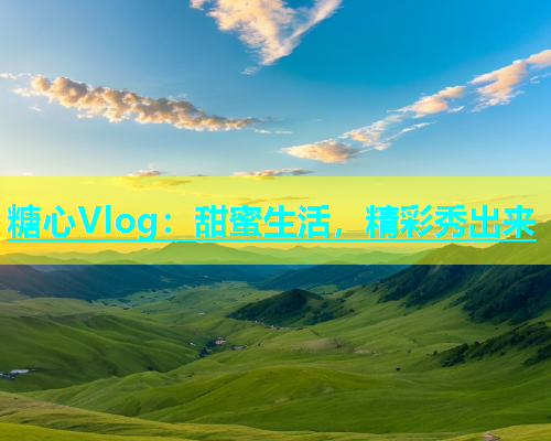 糖心Vlog：甜蜜生活，精彩秀出来  第1张