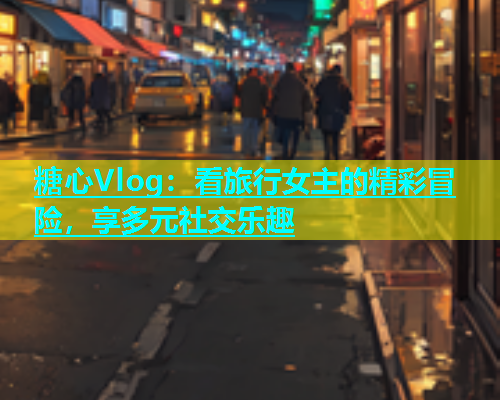 糖心Vlog：看旅行女主的精彩冒险，享多元社交乐趣  第1张