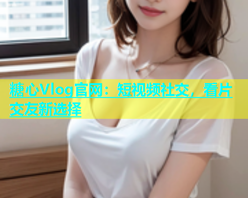 糖心Vlog官网：短视频社交，看片交友新选择  第2张