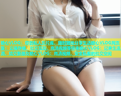 糖心VLOG：你的私人影片库，随时随地分享生活糖心VLOG网页版：云端存储、社交互动，高清视频等你来糖心VLOG：记录生活点滴，结交新朋友糖心VLOG：高清视频，安全私密的社交空间  第1张