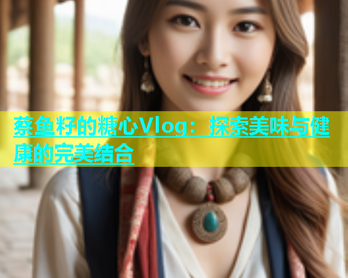 蔡鱼籽的糖心Vlog：探索美味与健康的完美结合  第1张