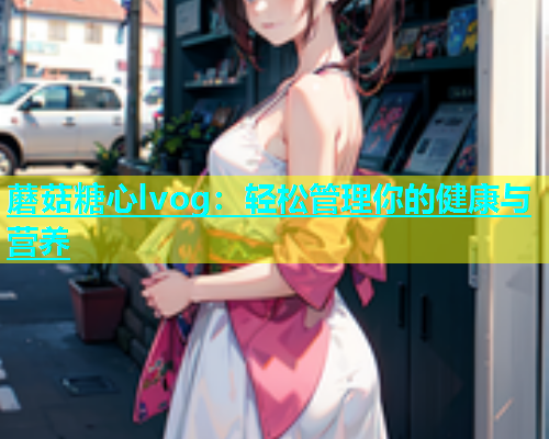 蘑菇糖心lvog：轻松管理你的健康与营养  第2张