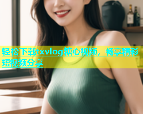 轻松下载txvlog糖心视频，畅享精彩短视频分享  第1张