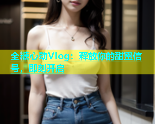 全糖心动Vlog：释放你的甜蜜信号，即刻开启  第1张