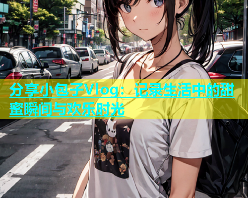 分享小包子Vlog：记录生活中的甜蜜瞬间与欢乐时光  第1张