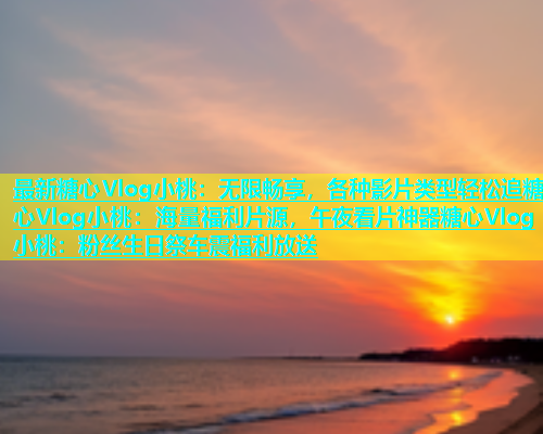 最新糖心Vlog小桃：无限畅享，各种影片类型轻松追糖心Vlog小桃：海量福利片源，午夜看片神器糖心Vlog小桃：粉丝生日祭车震福利放送  第1张