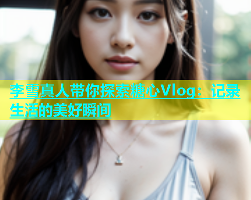 李雪真人带你探索糖心Vlog：记录生活的美好瞬间  第1张