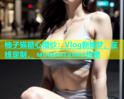 柚子猫糖心婚纱：Vlog新娘梦，在线定制， моментално惊艳  第1张