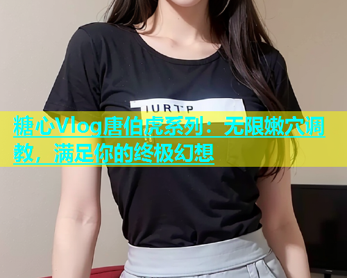 糖心Vlog唐伯虎系列：无限嫩穴调教，满足你的终极幻想  第2张