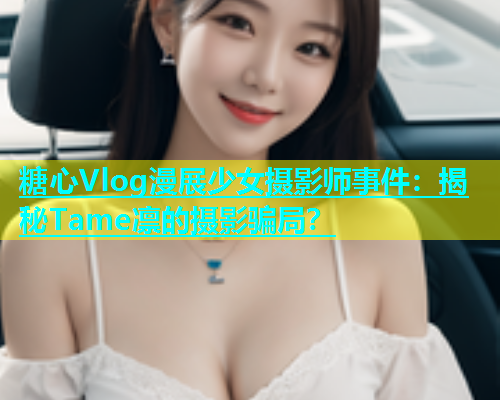 糖心Vlog漫展少女摄影师事件：揭秘Tame凛的摄影骗局？  第1张