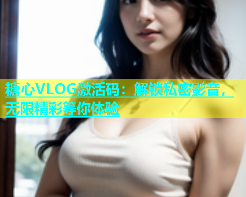 糖心VLOG激活码：解锁私密影音，无限精彩等你体验  第1张
