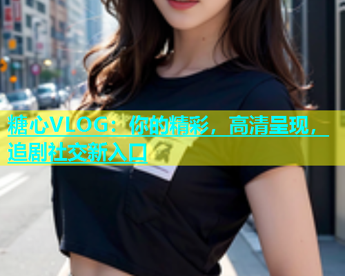 糖心VLOG：你的精彩，高清呈现，追剧社交新入口  第2张