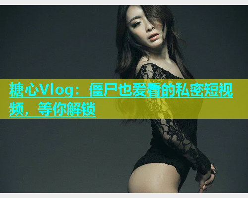 糖心Vlog：僵尸也爱看的私密短视频，等你解锁  第1张