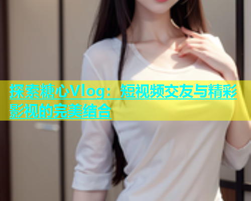 探索糖心Vlog:短视频交友与精彩影视的完美结合 第1张 探索糖心Vlog:短视频交友与精彩影视的完美结合 第1张