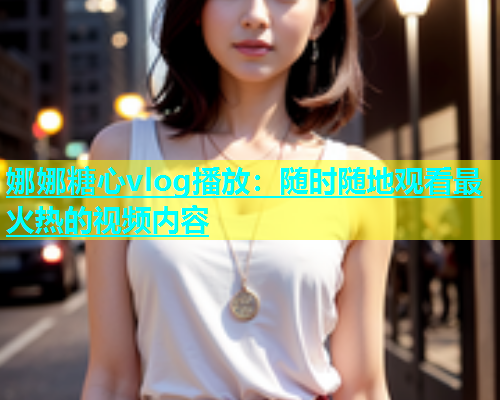娜娜糖心vlog播放：随时随地观看最火热的视频内容  第1张