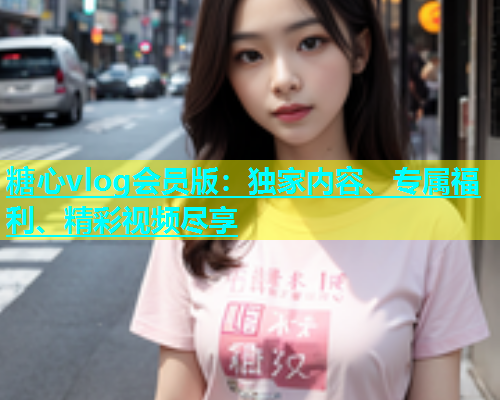 糖心vlog会员版：独家内容、专属福利、精彩视频尽享  第1张