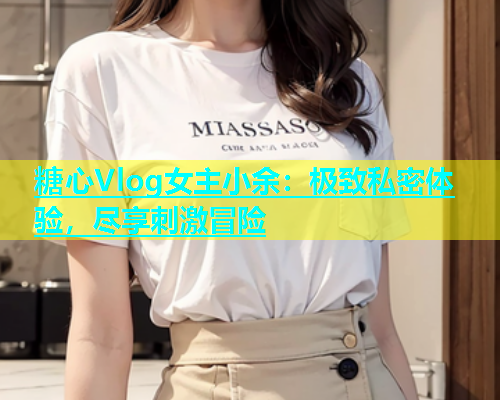 糖心Vlog女主小余：极致私密体验，尽享刺激冒险  第1张
