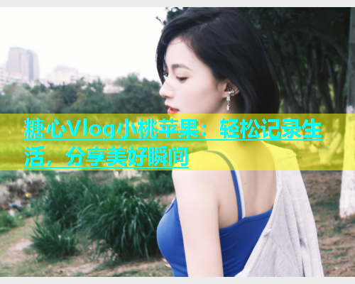糖心Vlog小桃苹果：轻松记录生活，分享美好瞬间  第1张