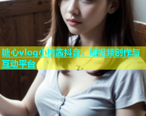 糖心vlog小桃酱抖音：短视频创作与互动平台  第1张