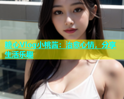 糖心Vlog小桃酱：治愈心情，分享生活乐趣  第2张