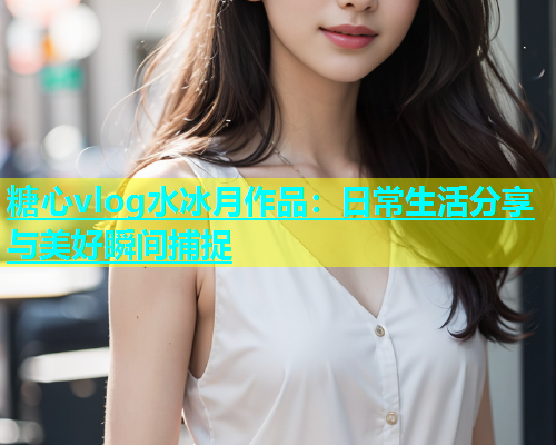 糖心vlog水冰月作品：日常生活分享与美好瞬间捕捉  第1张