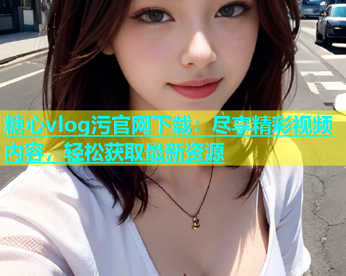 糖心vlog污官网下载：尽享精彩视频内容，轻松获取最新资源  第1张