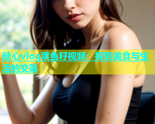 糖心vlog菜鱼籽视频：探索美食与生活的交融  第2张