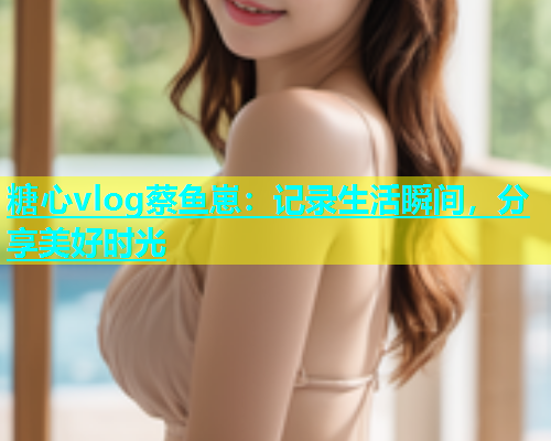 糖心vlog蔡鱼崽：记录生活瞬间，分享美好时光  第2张