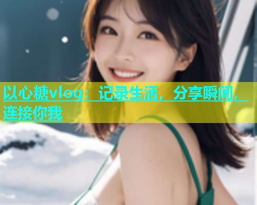 以心糖vlog：记录生活，分享瞬间，连接你我  第1张
