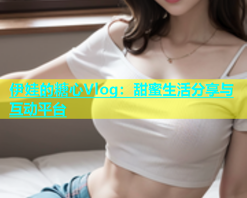 伊娃的糖心Vlog：甜蜜生活分享与互动平台  第1张