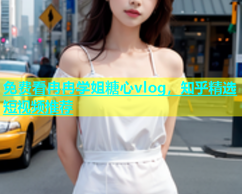 免费看冉冉学姐糖心vlog，知乎精选短视频推荐  第1张