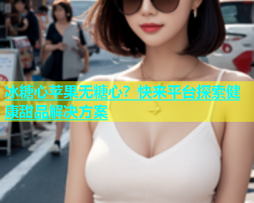 冰糖心苹果无糖心？快来平台探索健康甜品解决方案  第1张