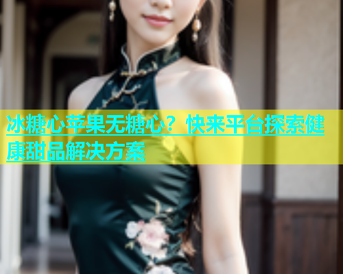 冰糖心苹果无糖心？快来平台探索健康甜品解决方案  第2张