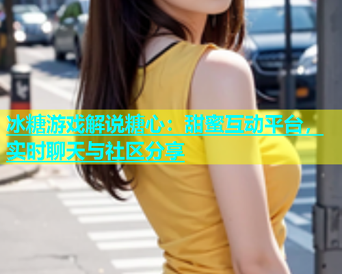 冰糖游戏解说糖心：甜蜜互动平台，实时聊天与社区分享  第1张