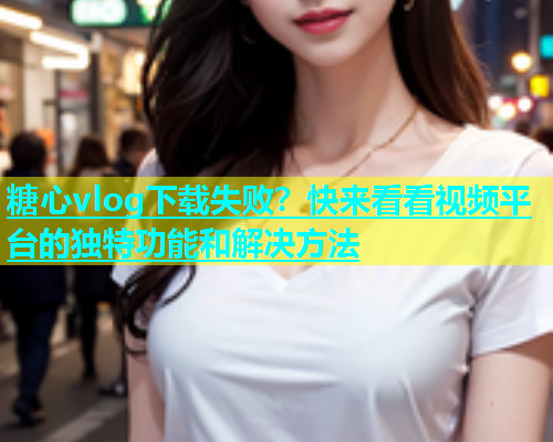 糖心vlog下载失败？快来看看视频平台的独特功能和解决方法  第1张