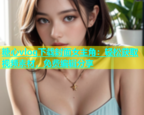 糖心vlog下载封面女主角：轻松获取视频素材，免费编辑分享  第1张