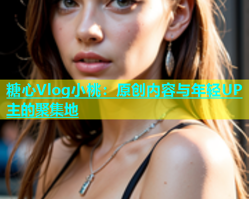 糖心Vlog小桃：原创内容与年轻UP主的聚集地  第1张