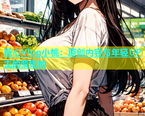 糖心Vlog小桃：原创内容与年轻UP主的聚集地  第2张