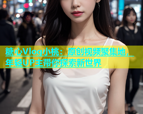 糖心Vlog小桃：原创视频聚集地，年轻UP主带你探索新世界  第1张