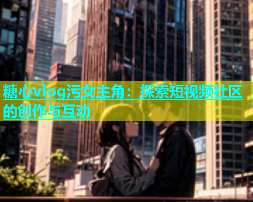 糖心vlog污女主角：探索短视频社区的创作与互动  第1张