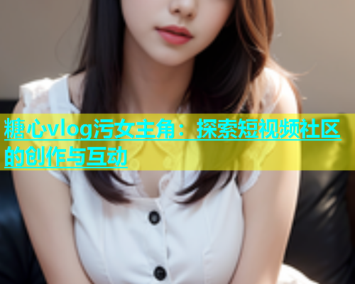 糖心vlog污女主角：探索短视频社区的创作与互动  第1张