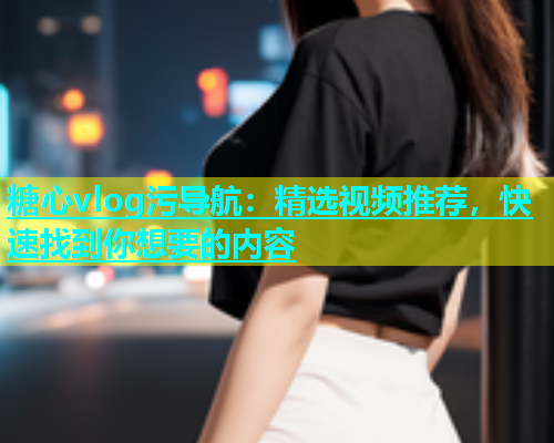 糖心vlog污导航：精选视频推荐，快速找到你想要的内容  第1张